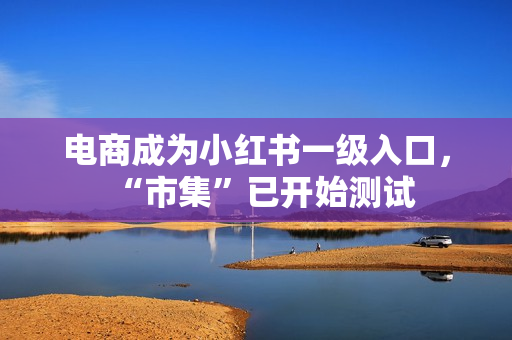 电商成为小红书一级入口，“市集”已开始测试