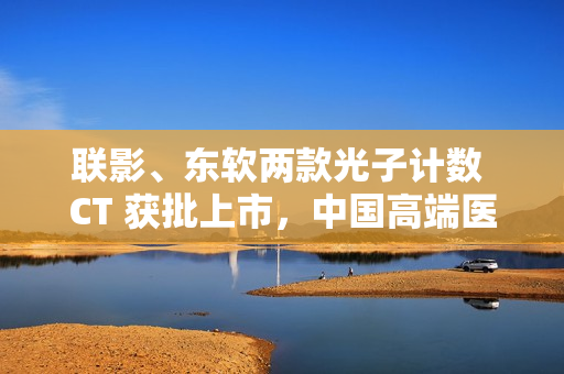 联影、东软两款光子计数 CT 获批上市，中国高端医学影像实现突破