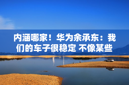 内涵哪家！华为余承东：我们的车子很稳定 不像某些车马路上玩漂移