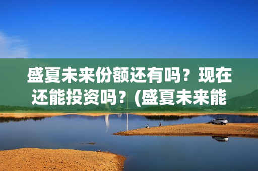 盛夏未来份额还有吗？现在还能投资吗？(盛夏未来能投吗)