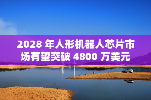 2028 年人形机器人芯片市场有望突破 4800 万美元