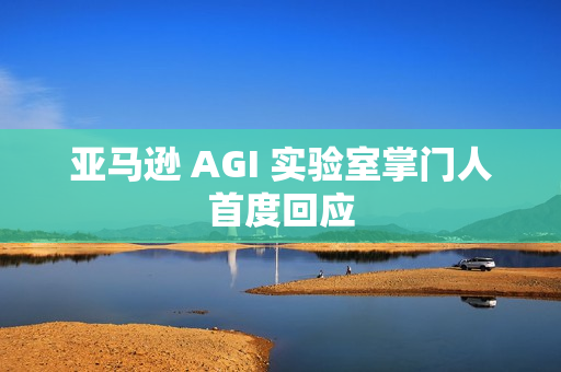 亚马逊 AGI 实验室掌门人首度回应