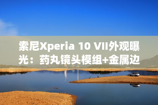 索尼Xperia 10 VII外观曝光：药丸镜头模组+金属边框