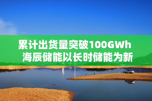 累计出货量突破100GWh  海辰储能以长时储能为新引擎