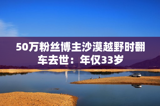 50万粉丝博主沙漠越野时翻车去世：年仅33岁