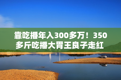 靠吃播年入300多万！350多斤吃播大胃王良子走红 胃袋占150多斤：不能再吃了