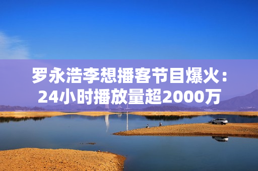 罗永浩李想播客节目爆火：24小时播放量超2000万