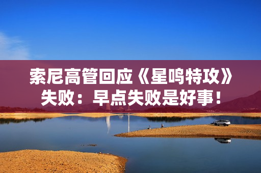 索尼高管回应《星鸣特攻》失败：早点失败是好事！