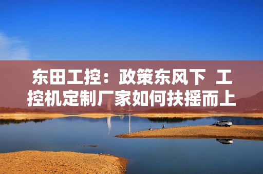 东田工控：政策东风下  工控机定制厂家如何扶摇而上