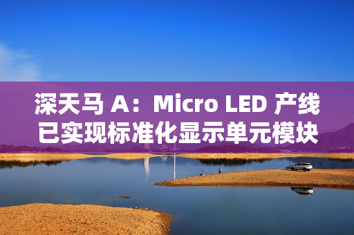 深天马 A：Micro LED 产线已实现标准化显示单元模块小批量交付