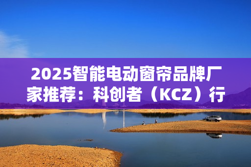 2025智能电动窗帘品牌厂家推荐：科创者（KCZ）行业地位领先
