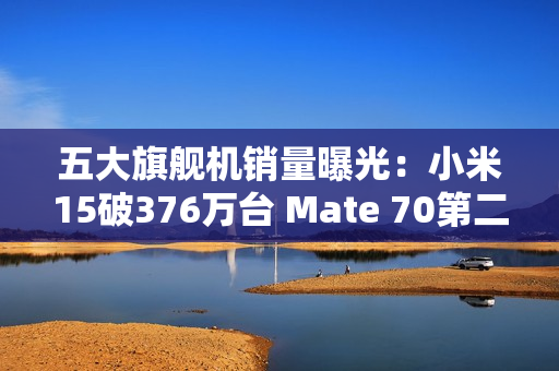 五大旗舰机销量曝光:小米15破376万台 Mate 70第二 五大旗舰机销量曝光:小米15破376万台 Mate 70第二