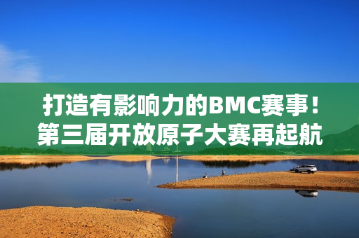 打造有影响力的BMC赛事！第三届开放原子大赛再起航！
