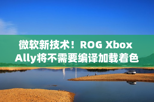 微软新技术！ROG Xbox Ally将不需要编译加载着色器