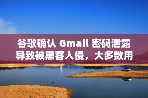 谷歌确认 Gmail 密码泄露导致被黑客入侵，大多数用户需立即更换密码