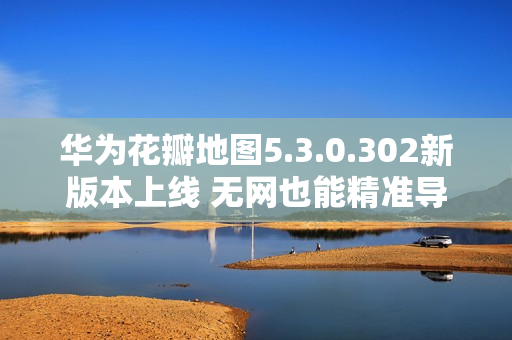 华为花瓣地图5.3.0.302新版本上线 无网也能精准导航