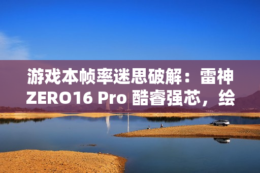 游戏本帧率迷思破解：雷神ZERO16 Pro 酷睿强芯，绘就电竞新视界