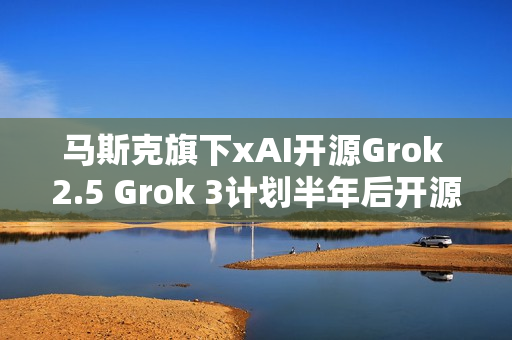 马斯克旗下xAI开源Grok 2.5 Grok 3计划半年后开源
