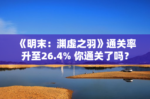 《明末：渊虚之羽》通关率升至26.4% 你通关了吗？