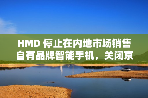 HMD 停止在内地市场销售自有品牌智能手机，关闭京东旗舰店