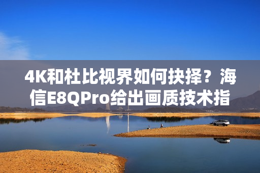 4K和杜比视界如何抉择？海信E8QPro给出画质技术指南