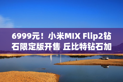 6999元！小米MIX Flip2钻石限定版开售 丘比特钻石加持