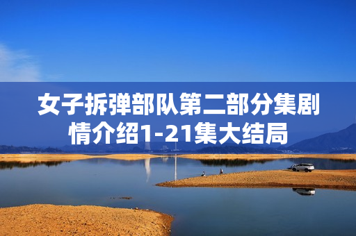 女子拆弹部队第二部分集剧情介绍1-21集大结局 女子拆弹部队第二部分集剧情介绍1-21集大结局