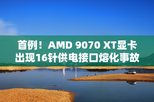 首例！AMD 9070 XT显卡出现16针供电接口熔化事故
