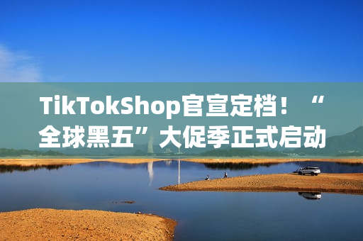 TikTokShop官宣定档！“全球黑五”大促季正式启动备战！开启全年生意巅峰冲刺