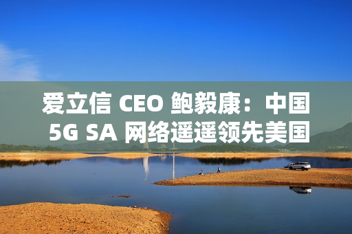 爱立信 CEO 鲍毅康：中国 5G SA 网络遥遥领先美国