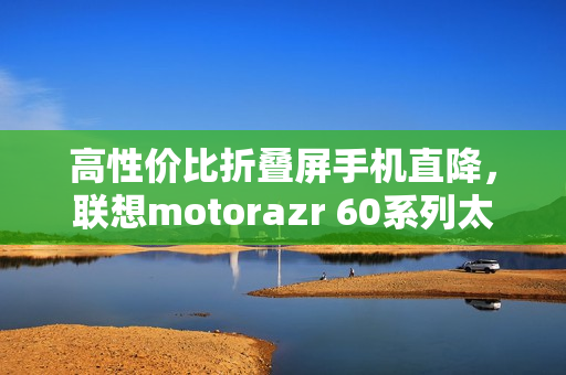 高性价比折叠屏手机直降，联想motorazr 60系列太香了