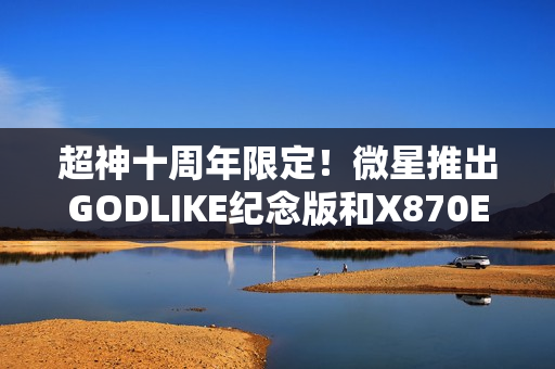 超神十周年限定!微星推出GODLIKE纪念版和X870E MAX系列主板 超神十周年限定!微星推出GODLIKE纪念版和X870E MAX系列主板
