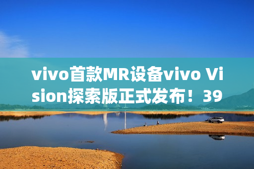 vivo首款MR设备vivo Vision探索版正式发布！398g轻量机身+双目8K臻彩屏