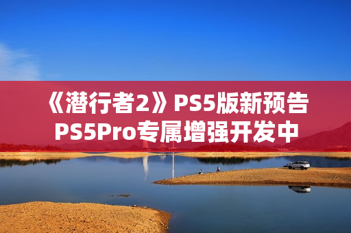 《潜行者2》PS5版新预告 PS5Pro专属增强开发中