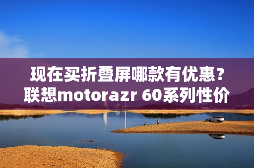现在买折叠屏哪款有优惠？联想motorazr 60系列性价比最高