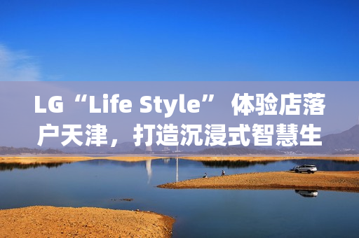 LG“Life Style” 体验店落户天津，打造沉浸式智慧生活新地标
