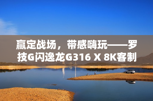 赢定战场，带感嗨玩——罗技G闪逸龙G316 X 8K客制化游戏键盘上市，专为中国玩家定制