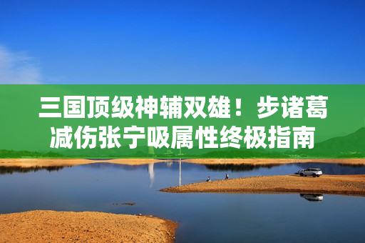 三国顶级神辅双雄！步诸葛减伤张宁吸属性终极指南