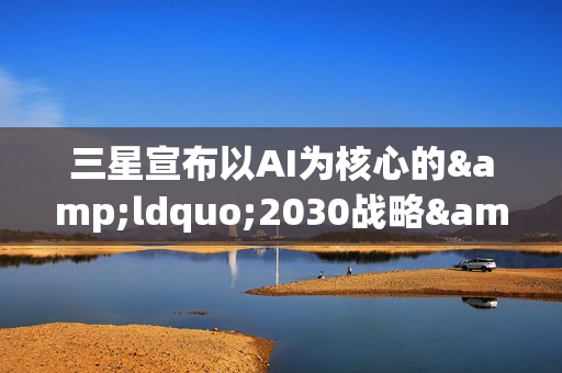 三星宣布以AI为核心的&ldquo;2030战略&rdquo;：确立六大重点任务