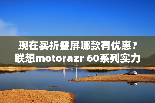 现在买折叠屏哪款有优惠？联想motorazr 60系列实力出圈