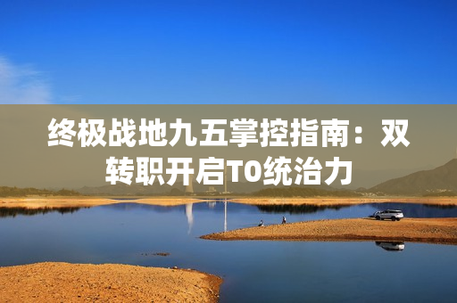 终极战地九五掌控指南：双转职开启T0统治力