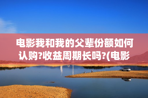 电影我和我的父辈份额如何认购?收益周期长吗?(电影我和我的父辈观后感)