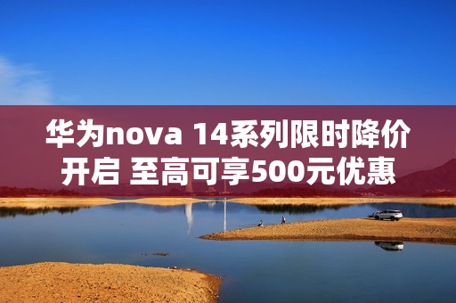 华为nova 14系列限时降价开启 至高可享500元优惠