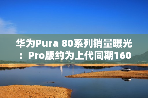 华为Pura 80系列销量曝光：Pro版约为上代同期160%