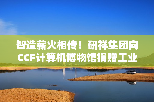 智造薪火相传！研祥集团向CCF计算机博物馆捐赠工业计算机藏品