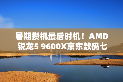 暑期攒机最后时机！AMD 锐龙5 9600X京东数码七夕节好价