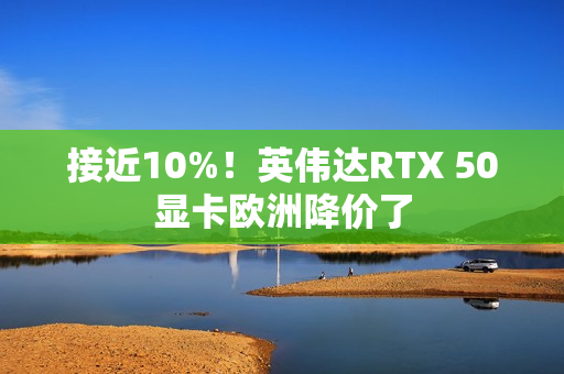 接近10%！英伟达RTX 50显卡欧洲降价了