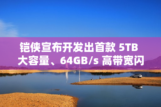 铠侠宣布开发出首款 5TB 大容量、64GB/s 高带宽闪存模块原型