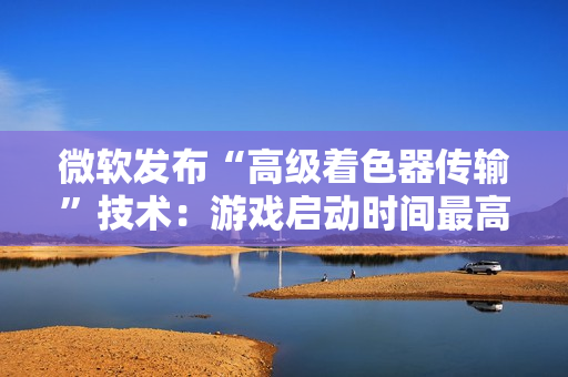 微软发布“高级着色器传输”技术：游戏启动时间最高可缩短 85%