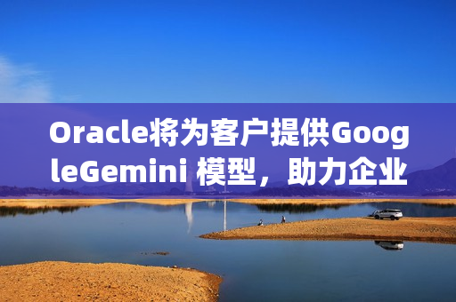 Oracle将为客户提供GoogleGemini 模型，助力企业加速AgenticAI 之旅
